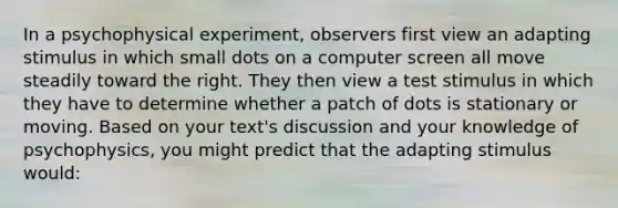 In a psychophysical experiment, observers first view an adapting stimulus in which small dots on a computer screen all move steadily toward the right. They then view a test stimulus in which they have to determine whether a patch of dots is stationary or moving. Based on your text's discussion and your knowledge of psychophysics, you might predict that the adapting stimulus would: