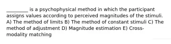 _________ is a psychophysical method in which the participant assigns values according to perceived magnitudes of the stimuli. A) The method of limits B) The method of constant stimuli C) The method of adjustment D) Magnitude estimation E) Cross-modality matching