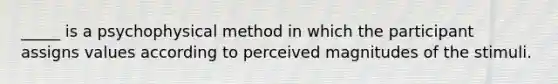 _____ is a psychophysical method in which the participant assigns values according to perceived magnitudes of the stimuli.