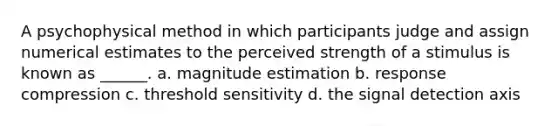 A psychophysical method in which participants judge and assign numerical estimates to the perceived strength of a stimulus is known as ______. a. magnitude estimation b. response compression c. threshold sensitivity d. the signal detection axis