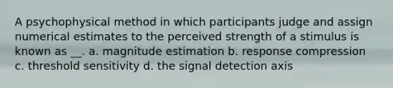 A psychophysical method in which participants judge and assign numerical estimates to the perceived strength of a stimulus is known as __. a. magnitude estimation b. response compression c. threshold sensitivity d. the signal detection axis