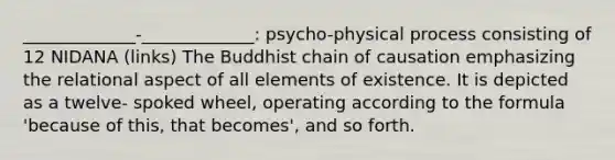 _____________-_____________: psycho-physical process consisting of 12 NIDANA (links) The Buddhist chain of causation emphasizing the relational aspect of all elements of existence. It is depicted as a twelve- spoked wheel, operating according to the formula 'because of this, that becomes', and so forth.