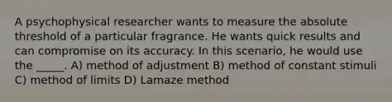 A psychophysical researcher wants to measure the absolute threshold of a particular fragrance. He wants quick results and can compromise on its accuracy. In this scenario, he would use the _____. A) method of adjustment B) method of constant stimuli C) method of limits D) Lamaze method