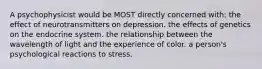 A psychophysicist would be MOST directly concerned with: the effect of neurotransmitters on depression. the effects of genetics on the endocrine system. the relationship between the wavelength of light and the experience of color. a person's psychological reactions to stress.