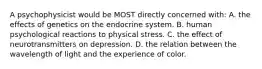 A psychophysicist would be MOST directly concerned with: A. the effects of genetics on the endocrine system. B. human psychological reactions to physical stress. C. the effect of neurotransmitters on depression. D. the relation between the wavelength of light and the experience of color.