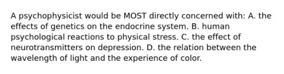 A psychophysicist would be MOST directly concerned with: A. the effects of genetics on the endocrine system. B. human psychological reactions to physical stress. C. the effect of neurotransmitters on depression. D. the relation between the wavelength of light and the experience of color.