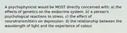 A psychophysicist would be MOST directly concerned with: a) the effects of genetics on the endocrine system. b) a person's psychological reactions to stress. c) the effect of neurotransmitters on depression. d) the relationship between the wavelength of light and the experience of colour.