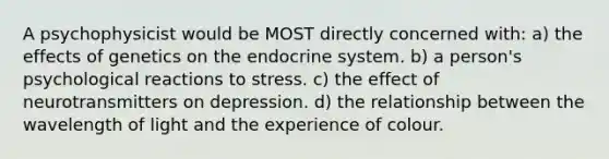 A psychophysicist would be MOST directly concerned with: a) the effects of genetics on the endocrine system. b) a person's psychological reactions to stress. c) the effect of neurotransmitters on depression. d) the relationship between the wavelength of light and the experience of colour.