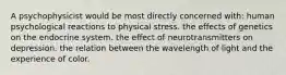 A psychophysicist would be most directly concerned with: human psychological reactions to physical stress. the effects of genetics on the endocrine system. the effect of neurotransmitters on depression. the relation between the wavelength of light and the experience of color.