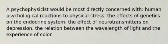 A psychophysicist would be most directly concerned with: human psychological reactions to physical stress. the effects of genetics on the endocrine system. the effect of neurotransmitters on depression. the relation between the wavelength of light and the experience of color.