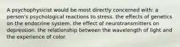 A psychophysicist would be most directly concerned with: a person's psychological reactions to stress. the effects of genetics on the endocrine system. the effect of neurotransmitters on depression. the relationship between the wavelength of light and the experience of color.