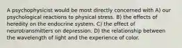 A psychophysicist would be most directly concerned with A) our psychological reactions to physical stress. B) the effects of heredity on the endocrine system. C) the effect of neurotransmitters on depression. D) the relationship between the wavelength of light and the experience of color.