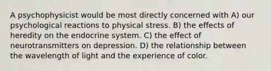 A psychophysicist would be most directly concerned with A) our psychological reactions to physical stress. B) the effects of heredity on the endocrine system. C) the effect of neurotransmitters on depression. D) the relationship between the wavelength of light and the experience of color.