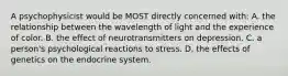 A psychophysicist would be MOST directly concerned with: A. the relationship between the wavelength of light and the experience of color. B. the effect of neurotransmitters on depression. C. a person's psychological reactions to stress. D. the effects of genetics on the endocrine system.