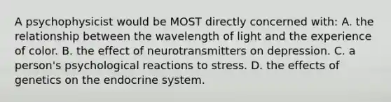 A psychophysicist would be MOST directly concerned with: A. the relationship between the wavelength of light and the experience of color. B. the effect of neurotransmitters on depression. C. a person's psychological reactions to stress. D. the effects of genetics on the endocrine system.