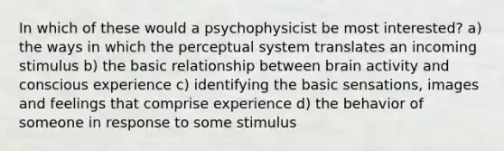 In which of these would a psychophysicist be most interested? a) the ways in which the perceptual system translates an incoming stimulus b) the basic relationship between brain activity and conscious experience c) identifying the basic sensations, images and feelings that comprise experience d) the behavior of someone in response to some stimulus