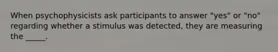 When psychophysicists ask participants to answer "yes" or "no" regarding whether a stimulus was detected, they are measuring the _____.