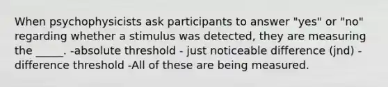 When psychophysicists ask participants to answer "yes" or "no" regarding whether a stimulus was detected, they are measuring the _____. -absolute threshold - just noticeable difference (jnd) - difference threshold -All of these are being measured.