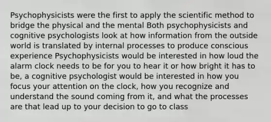 Psychophysicists were the first to apply the scientific method to bridge the physical and the mental Both psychophysicists and cognitive psychologists look at how information from the outside world is translated by internal processes to produce conscious experience Psychophysicists would be interested in how loud the alarm clock needs to be for you to hear it or how bright it has to be, a cognitive psychologist would be interested in how you focus your attention on the clock, how you recognize and understand the sound coming from it, and what the processes are that lead up to your decision to go to class