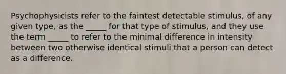 Psychophysicists refer to the faintest detectable stimulus, of any given type, as the _____ for that type of stimulus, and they use the term _____ to refer to the minimal difference in intensity between two otherwise identical stimuli that a person can detect as a difference.