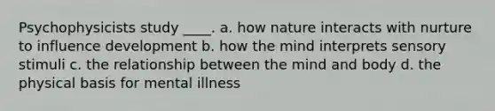 Psychophysicists study ____. a. how nature interacts with nurture to influence development b. how the mind interprets sensory stimuli c. the relationship between the mind and body d. the physical basis for mental illness