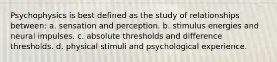 Psychophysics is best defined as the study of relationships between: a. sensation and perception. b. stimulus energies and neural impulses. c. absolute thresholds and difference thresholds. d. physical stimuli and psychological experience.