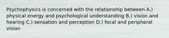 Psychophysics is concerned with the relationship between A.) physical energy and psychological understanding B.) vision and hearing C.) sensation and perception D.) focal and peripheral vision