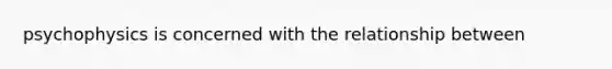 psychophysics is concerned with the relationship between