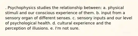 . Psychophysics studies the relationship between: a. physical stimuli and our conscious experience of them. b. input from a sensory organ of different senses. c. sensory inputs and our level of psychological health. d. cultural experience and the perception of illusions. e. I'm not sure.