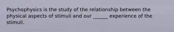 Psychophysics is the study of the relationship between the physical aspects of stimuli and our ______ experience of the stimuli.