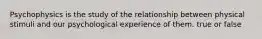 Psychophysics is the study of the relationship between physical stimuli and our psychological experience of them. true or false