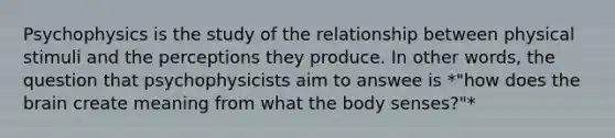 Psychophysics is the study of the relationship between physical stimuli and the perceptions they produce. In other words, the question that psychophysicists aim to answee is *"how does the brain create meaning from what the body senses?"*