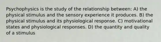 Psychophysics is the study of the relationship between: A) the physical stimulus and the sensory experience it produces. B) the physical stimulus and its physiological response. C) motivational states and physiological responses. D) the quantity and quality of a stimulus