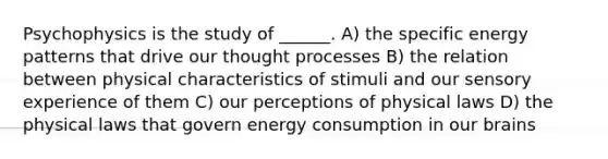 Psychophysics is the study of ______. A) the specific energy patterns that drive our thought processes B) the relation between physical characteristics of stimuli and our sensory experience of them C) our perceptions of physical laws D) the physical laws that govern energy consumption in our brains