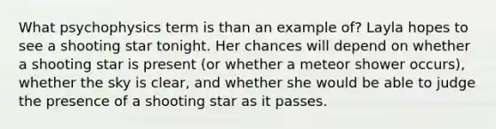 What psychophysics term is than an example of? Layla hopes to see a shooting star tonight. Her chances will depend on whether a shooting star is present (or whether a meteor shower occurs), whether the sky is clear, and whether she would be able to judge the presence of a shooting star as it passes.