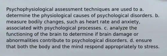 Psychophysiological assessment techniques are used to a. determine the physiological causes of psychological disorders. b. measure bodily changes, such as heart rate and anxiety, associated with psychological processes. c. analyze the functioning of <a href='https://www.questionai.com/knowledge/kLMtJeqKp6-the-brain' class='anchor-knowledge'>the brain</a> to determine if brain damage or abnormalities contribute to psychological disorders. d. ensure that both the body and the mind respond appropriately to stress.