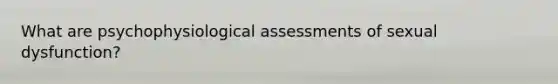 What are psychophysiological assessments of sexual dysfunction?