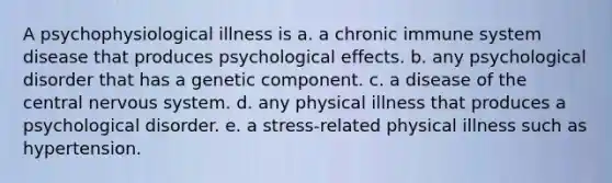 A psychophysiological illness is a. a chronic immune system disease that produces psychological effects. b. any psychological disorder that has a genetic component. c. a disease of the central nervous system. d. any physical illness that produces a psychological disorder. e. a stress-related physical illness such as hypertension.