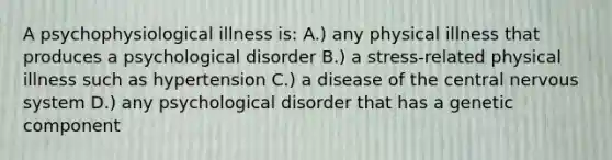 A psychophysiological illness is: A.) any physical illness that produces a psychological disorder B.) a stress-related physical illness such as hypertension C.) a disease of the central <a href='https://www.questionai.com/knowledge/kThdVqrsqy-nervous-system' class='anchor-knowledge'>nervous system</a> D.) any psychological disorder that has a genetic component