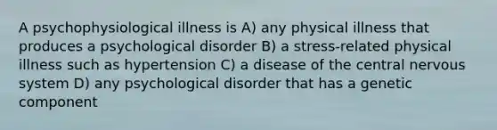 A psychophysiological illness is A) any physical illness that produces a psychological disorder B) a stress-related physical illness such as hypertension C) a disease of the central nervous system D) any psychological disorder that has a genetic component