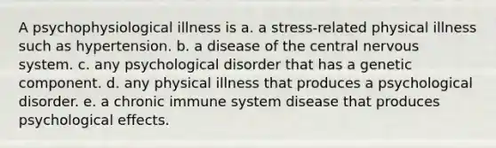 A psychophysiological illness is a. a stress-related physical illness such as hypertension. b. a disease of the central nervous system. c. any psychological disorder that has a genetic component. d. any physical illness that produces a psychological disorder. e. a chronic immune system disease that produces psychological effects.