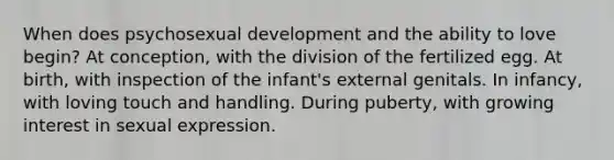 When does psychosexual development and the ability to love begin? At conception, with the division of the fertilized egg. At birth, with inspection of the infant's external genitals. In infancy, with loving touch and handling. During puberty, with growing interest in sexual expression.