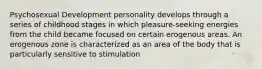 Psychosexual Development personality develops through a series of childhood stages in which pleasure-seeking energies from the child became focused on certain erogenous areas. An erogenous zone is characterized as an area of the body that is particularly sensitive to stimulation