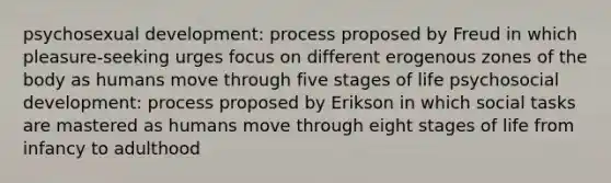 psychosexual development: process proposed by Freud in which pleasure-seeking urges focus on different erogenous zones of the body as humans move through five stages of life psychosocial development: process proposed by Erikson in which social tasks are mastered as humans move through eight stages of life from infancy to adulthood