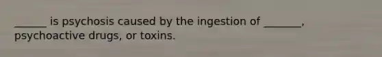 ______ is psychosis caused by the ingestion of _______, psychoactive drugs, or toxins.