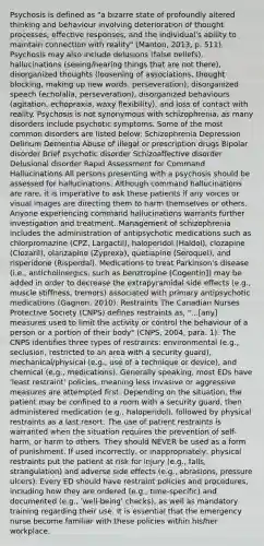 Psychosis is defined as "a bizarre state of profoundly altered thinking and behaviour involving deterioration of thought processes, effective responses, and the individual's ability to maintain connection with reality" (Manton, 2013, p. 511). Psychosis may also include delusions (false beliefs), hallucinations (seeing/hearing things that are not there), disorganized thoughts (loosening of associations, thought blocking, making up new words, perseveration), disorganized speech (echolalia, perseveration), disorganized behaviours (agitation, echopraxia, waxy flexibility), and loss of contact with reality. Psychosis is not synonymous with schizophrenia, as many disorders include psychotic symptoms. Some of the most common disorders are listed below: Schizophrenia Depression Delirium Dementia Abuse of illegal or prescription drugs Bipolar disorder Brief psychotic disorder Schizoaffective disorder Delusional disorder Rapid Assessment for Command Hallucinations All persons presenting with a psychosis should be assessed for hallucinations. Although command hallucinations are rare, it is imperative to ask these patients if any voices or visual images are directing them to harm themselves or others. Anyone experiencing command hallucinations warrants further investigation and treatment. Management of schizophrenia includes the administration of antipsychotic medications such as chlorpromazine (CPZ, Largactil), haloperidol (Haldol), clozapine (Clozaril), olanzapine (Zyprexa), quetiapine (Seroquel), and risperidone (Risperdal). Medications to treat Parkinson's disease (i.e., anticholinergics, such as benztropine [Cogentin]) may be added in order to decrease the extrapyramidal side effects (e.g., muscle stiffness, tremors) associated with primary antipsychotic medications (Gagnon, 2010). Restraints The Canadian Nurses Protective Society (CNPS) defines restraints as, "...[any] measures used to limit the activity or control the behaviour of a person or a portion of their body" (CNPS, 2004, para. 1). The CNPS identifies three types of restraints: environmental (e.g., seclusion, restricted to an area with a security guard), mechanical/physical (e.g., use of a technique or device), and chemical (e.g., medications). Generally speaking, most EDs have 'least restraint' policies, meaning less invasive or aggressive measures are attempted first. Depending on the situation, the patient may be confined to a room with a security guard, then administered medication (e.g., haloperidol), followed by physical restraints as a last resort. The use of patient restraints is warranted when the situation requires the prevention of self-harm, or harm to others. They should NEVER be used as a form of punishment. If used incorrectly, or inappropriately, physical restraints put the patient at risk for injury (e.g., falls, strangulation) and adverse side effects (e.g., abrasions, pressure ulcers). Every ED should have restraint policies and procedures, including how they are ordered (e.g., time-specific) and documented (e.g., 'well-being' checks), as well as mandatory training regarding their use. It is essential that the emergency nurse become familiar with these policies within his/her workplace.