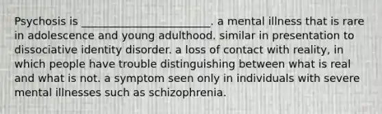 Psychosis is ________________________. a mental illness that is rare in adolescence and young adulthood. similar in presentation to dissociative identity disorder. a loss of contact with reality, in which people have trouble distinguishing between what is real and what is not. a symptom seen only in individuals with severe mental illnesses such as schizophrenia.