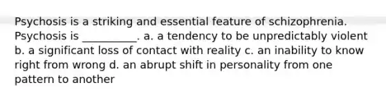 Psychosis is a striking and essential feature of schizophrenia. Psychosis is __________. a. a tendency to be unpredictably violent b. a significant loss of contact with reality c. an inability to know right from wrong d. an abrupt shift in personality from one pattern to another