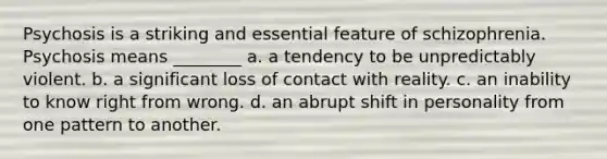 Psychosis is a striking and essential feature of schizophrenia. Psychosis means ________ a. a tendency to be unpredictably violent. b. a significant loss of contact with reality. c. an inability to know right from wrong. d. an abrupt shift in personality from one pattern to another.