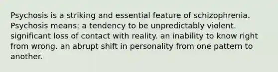 Psychosis is a striking and essential feature of schizophrenia. Psychosis means: a tendency to be unpredictably violent. significant loss of contact with reality. an inability to know right from wrong. an abrupt shift in personality from one pattern to another.